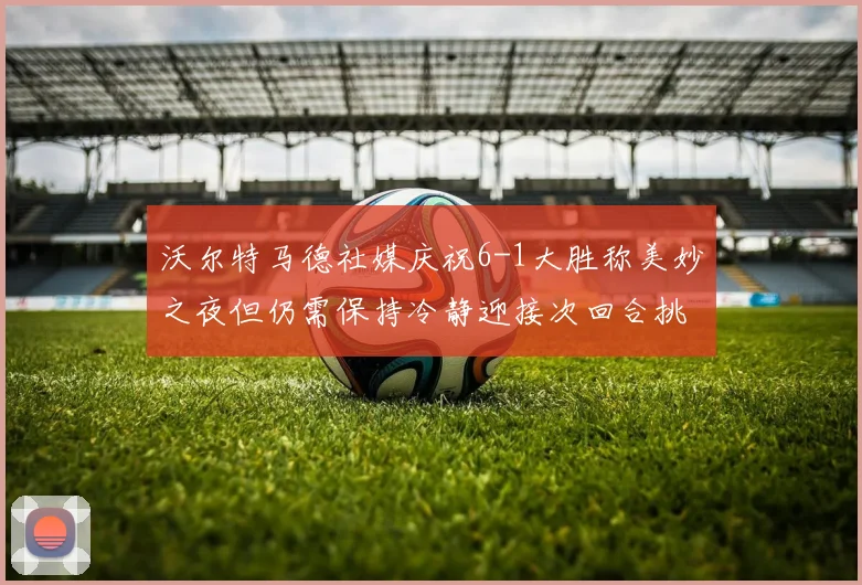 沃尔特马德社媒庆祝6-1大胜称美妙之夜但仍需保持冷静迎接次回合挑战