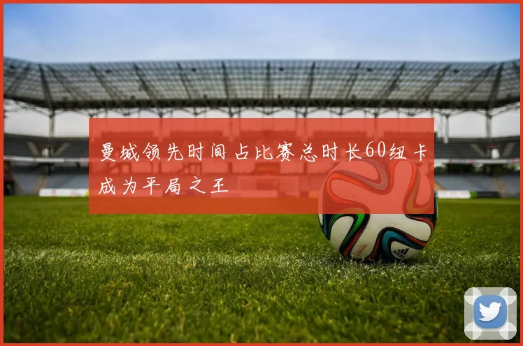 曼城领先时间占比赛总时长60纽卡成为平局之王