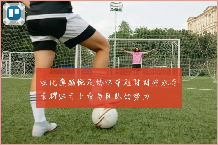 法比奥感慨足协杯夺冠时刻将永存荣耀归于上帝与团队的努力