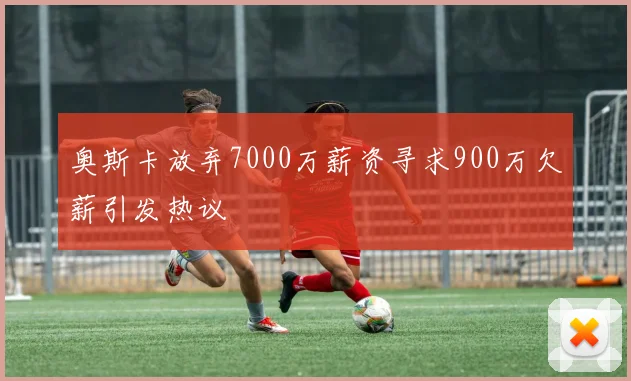 奥斯卡放弃7000万薪资寻求900万欠薪引发热议