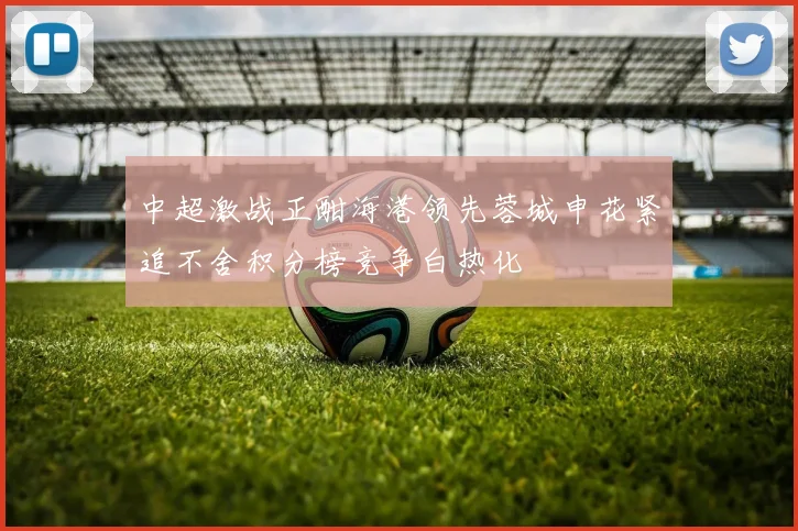 中超激战正酣海港领先蓉城申花紧追不舍积分榜竞争白热化
