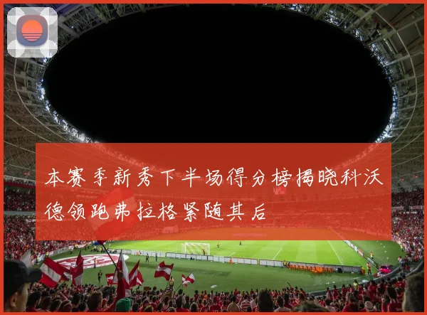 本赛季新秀下半场得分榜揭晓科沃德领跑弗拉格紧随其后