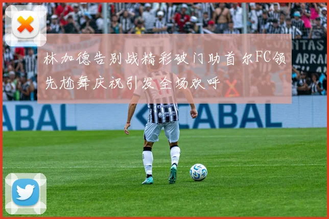 林加德告别战精彩破门助首尔FC领先尬舞庆祝引发全场欢呼