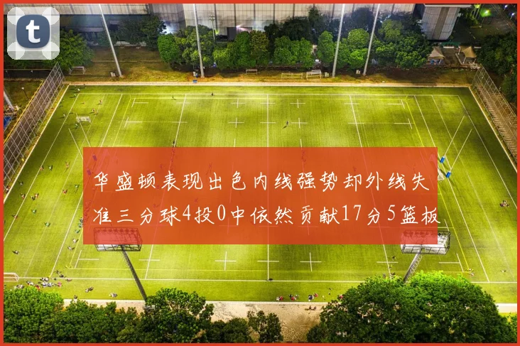 华盛顿表现出色内线强势却外线失准三分球4投0中依然贡献17分5篮板4盖帽