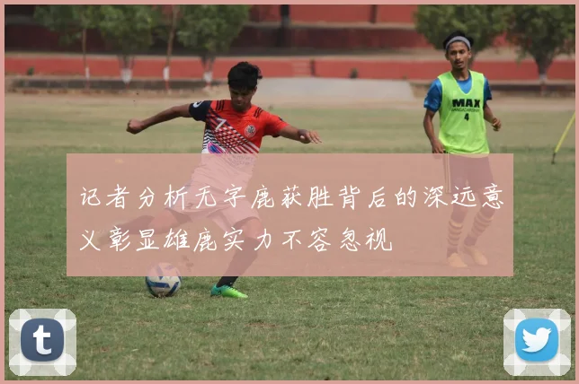 记者分析无字鹿获胜背后的深远意义彰显雄鹿实力不容忽视