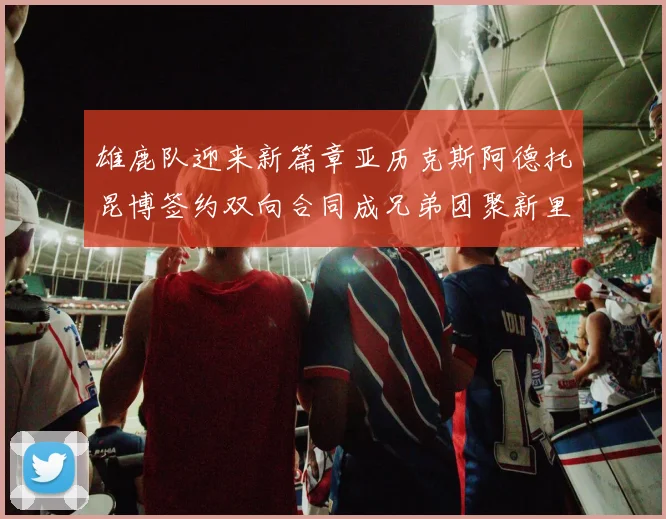 雄鹿队迎来新篇章亚历克斯阿德托昆博签约双向合同成兄弟团聚新里程碑