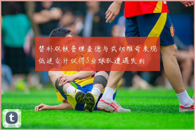 替补双铁普理查德与武切维奇表现低迷合计仅得5分球队遭遇失利
