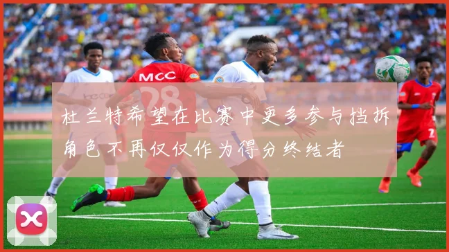 杜兰特希望在比赛中更多参与挡拆角色不再仅仅作为得分终结者