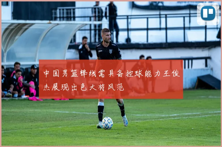 中国男篮锋线需具备控球能力王俊杰展现出色大将风范