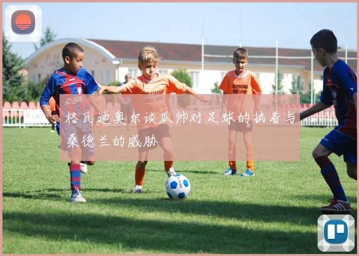格瓦迪奥尔谈瓜帅对足球的执着与桑德兰的威胁