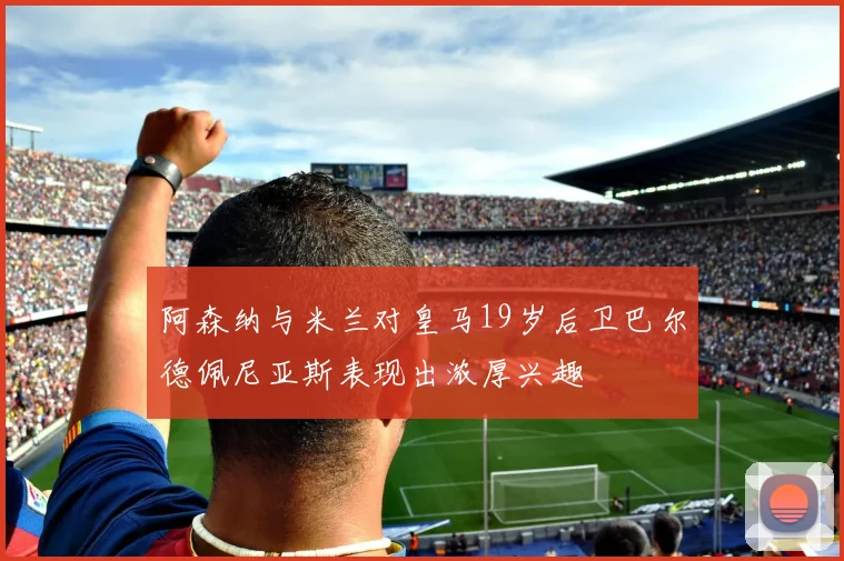 阿森纳与米兰对皇马19岁后卫巴尔德佩尼亚斯表现出浓厚兴趣