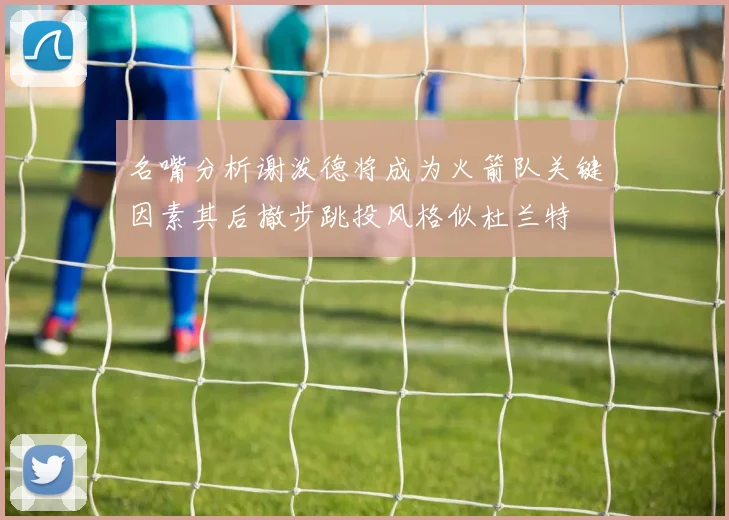 名嘴分析谢泼德将成为火箭队关键因素其后撤步跳投风格似杜兰特