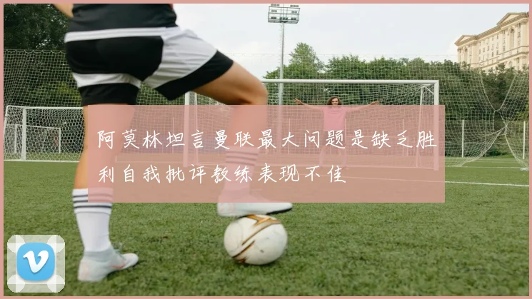 阿莫林坦言曼联最大问题是缺乏胜利自我批评教练表现不佳