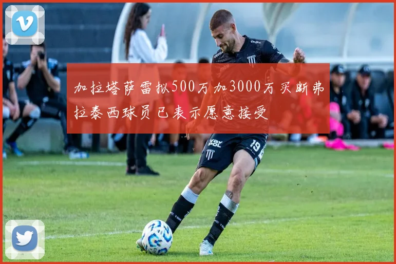 加拉塔萨雷拟500万加3000万买断弗拉泰西球员已表示愿意接受
