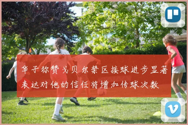 华子称赞戈贝尔禁区接球进步显著表达对他的信任将增加传球次数