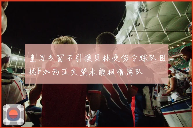 皇马冬窗不引援贝林受伤令球队困扰F加西亚失望未能租借离队