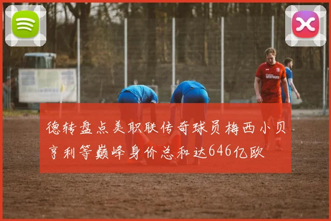 德转盘点美职联传奇球员梅西小贝亨利等巅峰身价总和达646亿欧