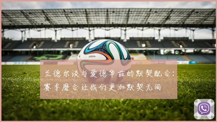 兰德尔谈与爱德华兹的默契配合：赛季磨合让我们更加默契无间