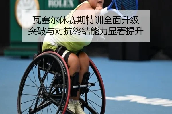 瓦塞尔休赛期特训全面升级 突破与对抗终结能力显著提升（Leyu）